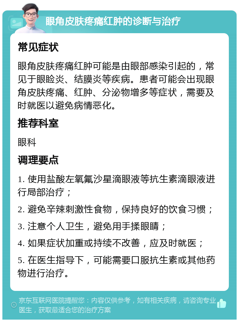 眼角皮肤疼痛红肿的诊断与治疗 常见症状 眼角皮肤疼痛红肿可能是由眼部感染引起的，常见于眼睑炎、结膜炎等疾病。患者可能会出现眼角皮肤疼痛、红肿、分泌物增多等症状，需要及时就医以避免病情恶化。 推荐科室 眼科 调理要点 1. 使用盐酸左氧氟沙星滴眼液等抗生素滴眼液进行局部治疗； 2. 避免辛辣刺激性食物，保持良好的饮食习惯； 3. 注意个人卫生，避免用手揉眼睛； 4. 如果症状加重或持续不改善，应及时就医； 5. 在医生指导下，可能需要口服抗生素或其他药物进行治疗。