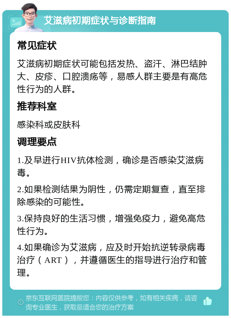 艾滋病初期症状与诊断指南 常见症状 艾滋病初期症状可能包括发热、盗汗、淋巴结肿大、皮疹、口腔溃疡等，易感人群主要是有高危性行为的人群。 推荐科室 感染科或皮肤科 调理要点 1.及早进行HIV抗体检测，确诊是否感染艾滋病毒。 2.如果检测结果为阴性，仍需定期复查，直至排除感染的可能性。 3.保持良好的生活习惯，增强免疫力，避免高危性行为。 4.如果确诊为艾滋病，应及时开始抗逆转录病毒治疗（ART），并遵循医生的指导进行治疗和管理。