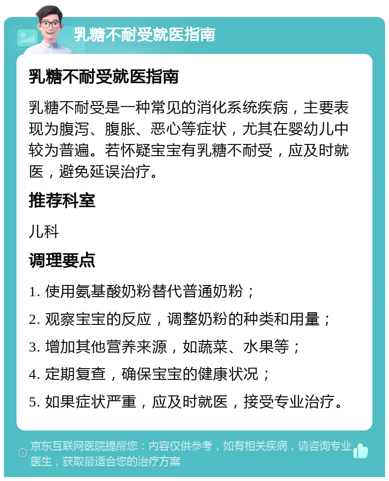 乳糖不耐受就医指南 乳糖不耐受就医指南 乳糖不耐受是一种常见的消化系统疾病，主要表现为腹泻、腹胀、恶心等症状，尤其在婴幼儿中较为普遍。若怀疑宝宝有乳糖不耐受，应及时就医，避免延误治疗。 推荐科室 儿科 调理要点 1. 使用氨基酸奶粉替代普通奶粉； 2. 观察宝宝的反应，调整奶粉的种类和用量； 3. 增加其他营养来源，如蔬菜、水果等； 4. 定期复查，确保宝宝的健康状况； 5. 如果症状严重，应及时就医，接受专业治疗。