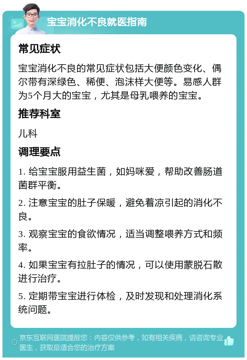 宝宝消化不良就医指南 常见症状 宝宝消化不良的常见症状包括大便颜色变化、偶尔带有深绿色、稀便、泡沫样大便等。易感人群为5个月大的宝宝，尤其是母乳喂养的宝宝。 推荐科室 儿科 调理要点 1. 给宝宝服用益生菌，如妈咪爱，帮助改善肠道菌群平衡。 2. 注意宝宝的肚子保暖，避免着凉引起的消化不良。 3. 观察宝宝的食欲情况，适当调整喂养方式和频率。 4. 如果宝宝有拉肚子的情况，可以使用蒙脱石散进行治疗。 5. 定期带宝宝进行体检，及时发现和处理消化系统问题。