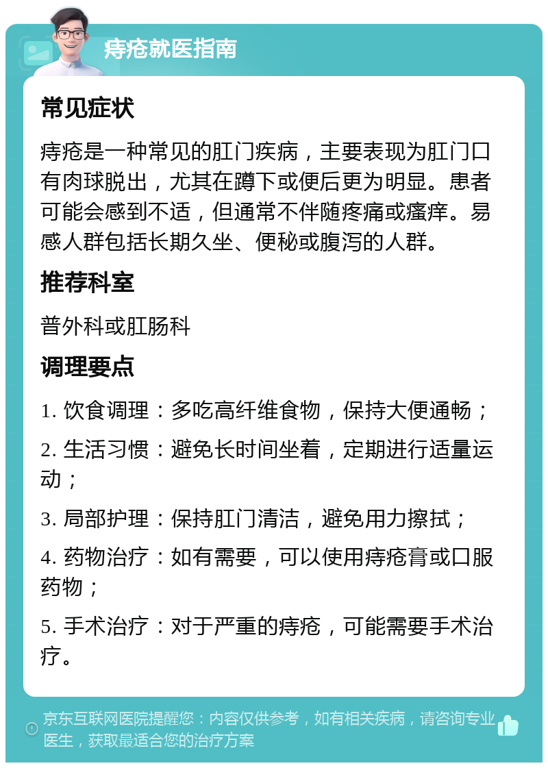 痔疮就医指南 常见症状 痔疮是一种常见的肛门疾病，主要表现为肛门口有肉球脱出，尤其在蹲下或便后更为明显。患者可能会感到不适，但通常不伴随疼痛或瘙痒。易感人群包括长期久坐、便秘或腹泻的人群。 推荐科室 普外科或肛肠科 调理要点 1. 饮食调理：多吃高纤维食物，保持大便通畅； 2. 生活习惯：避免长时间坐着，定期进行适量运动； 3. 局部护理：保持肛门清洁，避免用力擦拭； 4. 药物治疗：如有需要，可以使用痔疮膏或口服药物； 5. 手术治疗：对于严重的痔疮，可能需要手术治疗。