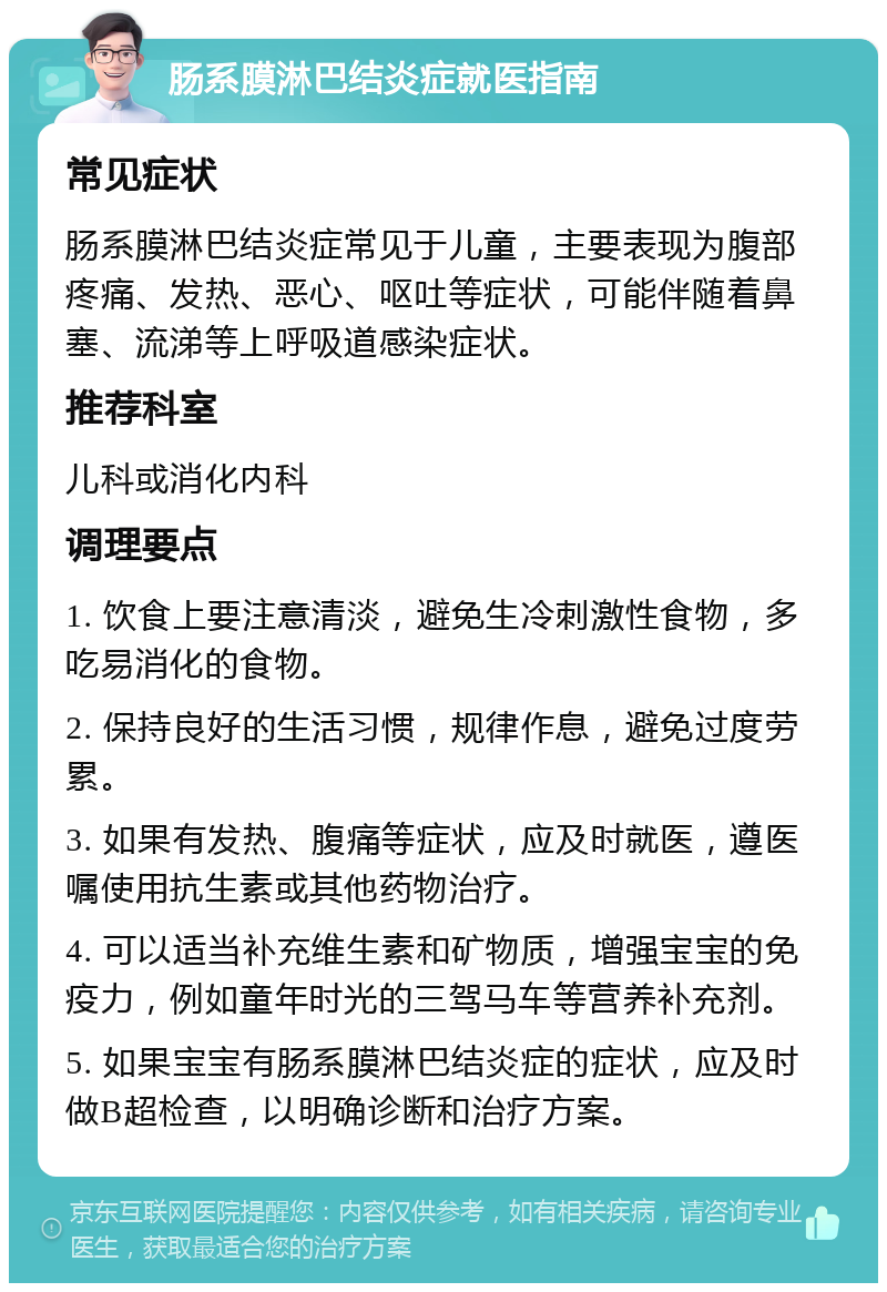 肠系膜淋巴结炎症就医指南 常见症状 肠系膜淋巴结炎症常见于儿童，主要表现为腹部疼痛、发热、恶心、呕吐等症状，可能伴随着鼻塞、流涕等上呼吸道感染症状。 推荐科室 儿科或消化内科 调理要点 1. 饮食上要注意清淡，避免生冷刺激性食物，多吃易消化的食物。 2. 保持良好的生活习惯，规律作息，避免过度劳累。 3. 如果有发热、腹痛等症状，应及时就医，遵医嘱使用抗生素或其他药物治疗。 4. 可以适当补充维生素和矿物质，增强宝宝的免疫力，例如童年时光的三驾马车等营养补充剂。 5. 如果宝宝有肠系膜淋巴结炎症的症状，应及时做B超检查，以明确诊断和治疗方案。