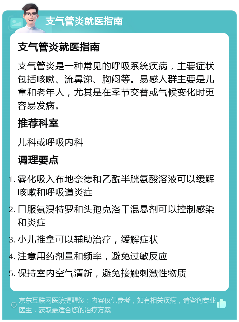 支气管炎就医指南 支气管炎就医指南 支气管炎是一种常见的呼吸系统疾病，主要症状包括咳嗽、流鼻涕、胸闷等。易感人群主要是儿童和老年人，尤其是在季节交替或气候变化时更容易发病。 推荐科室 儿科或呼吸内科 调理要点 雾化吸入布地奈德和乙酰半胱氨酸溶液可以缓解咳嗽和呼吸道炎症 口服氨溴特罗和头孢克洛干混悬剂可以控制感染和炎症 小儿推拿可以辅助治疗，缓解症状 注意用药剂量和频率，避免过敏反应 保持室内空气清新，避免接触刺激性物质