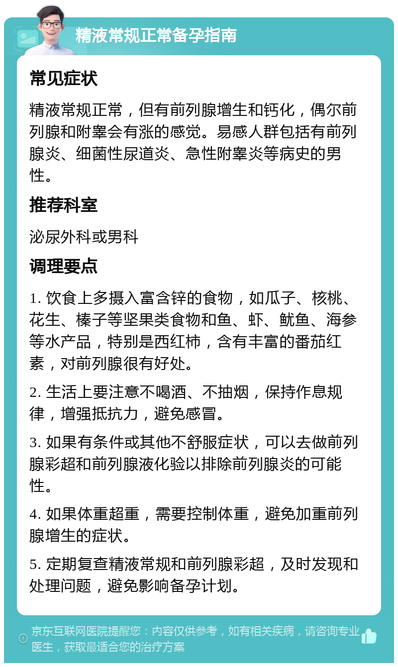 精液常规正常备孕指南 常见症状 精液常规正常，但有前列腺增生和钙化，偶尔前列腺和附睾会有涨的感觉。易感人群包括有前列腺炎、细菌性尿道炎、急性附睾炎等病史的男性。 推荐科室 泌尿外科或男科 调理要点 1. 饮食上多摄入富含锌的食物，如瓜子、核桃、花生、榛子等坚果类食物和鱼、虾、鱿鱼、海参等水产品，特别是西红柿，含有丰富的番茄红素，对前列腺很有好处。 2. 生活上要注意不喝酒、不抽烟，保持作息规律，增强抵抗力，避免感冒。 3. 如果有条件或其他不舒服症状，可以去做前列腺彩超和前列腺液化验以排除前列腺炎的可能性。 4. 如果体重超重，需要控制体重，避免加重前列腺增生的症状。 5. 定期复查精液常规和前列腺彩超，及时发现和处理问题，避免影响备孕计划。