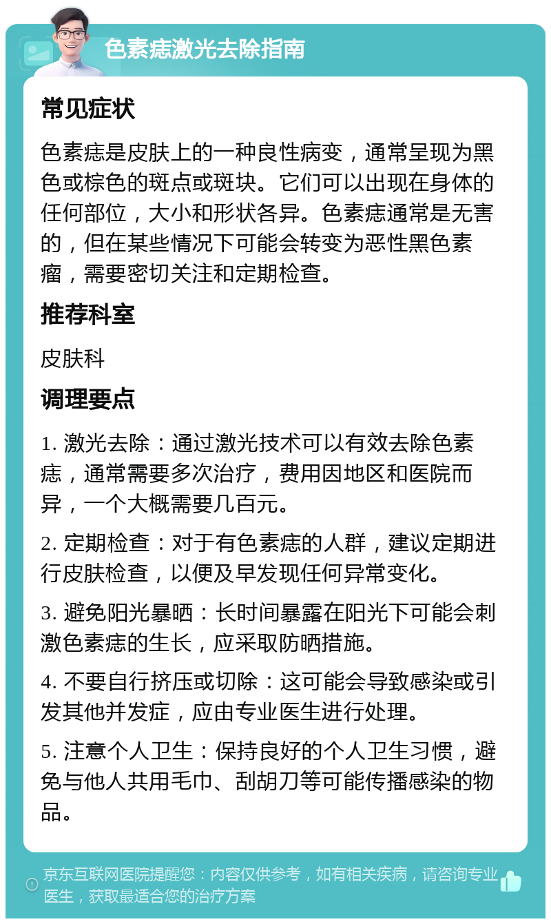 色素痣激光去除指南 常见症状 色素痣是皮肤上的一种良性病变，通常呈现为黑色或棕色的斑点或斑块。它们可以出现在身体的任何部位，大小和形状各异。色素痣通常是无害的，但在某些情况下可能会转变为恶性黑色素瘤，需要密切关注和定期检查。 推荐科室 皮肤科 调理要点 1. 激光去除：通过激光技术可以有效去除色素痣，通常需要多次治疗，费用因地区和医院而异，一个大概需要几百元。 2. 定期检查：对于有色素痣的人群，建议定期进行皮肤检查，以便及早发现任何异常变化。 3. 避免阳光暴晒：长时间暴露在阳光下可能会刺激色素痣的生长，应采取防晒措施。 4. 不要自行挤压或切除：这可能会导致感染或引发其他并发症，应由专业医生进行处理。 5. 注意个人卫生：保持良好的个人卫生习惯，避免与他人共用毛巾、刮胡刀等可能传播感染的物品。