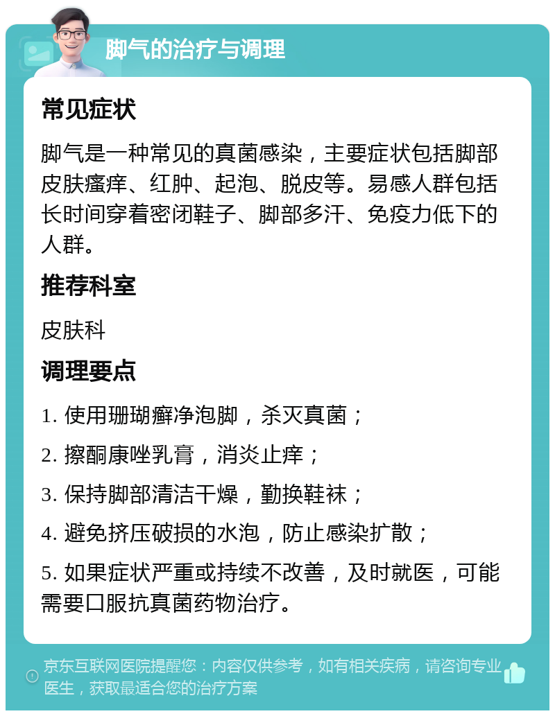 脚气的治疗与调理 常见症状 脚气是一种常见的真菌感染，主要症状包括脚部皮肤瘙痒、红肿、起泡、脱皮等。易感人群包括长时间穿着密闭鞋子、脚部多汗、免疫力低下的人群。 推荐科室 皮肤科 调理要点 1. 使用珊瑚癣净泡脚，杀灭真菌； 2. 擦酮康唑乳膏，消炎止痒； 3. 保持脚部清洁干燥，勤换鞋袜； 4. 避免挤压破损的水泡，防止感染扩散； 5. 如果症状严重或持续不改善，及时就医，可能需要口服抗真菌药物治疗。