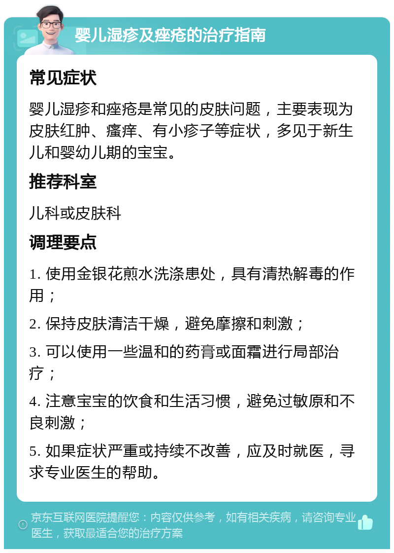 婴儿湿疹及痤疮的治疗指南 常见症状 婴儿湿疹和痤疮是常见的皮肤问题，主要表现为皮肤红肿、瘙痒、有小疹子等症状，多见于新生儿和婴幼儿期的宝宝。 推荐科室 儿科或皮肤科 调理要点 1. 使用金银花煎水洗涤患处，具有清热解毒的作用； 2. 保持皮肤清洁干燥，避免摩擦和刺激； 3. 可以使用一些温和的药膏或面霜进行局部治疗； 4. 注意宝宝的饮食和生活习惯，避免过敏原和不良刺激； 5. 如果症状严重或持续不改善，应及时就医，寻求专业医生的帮助。