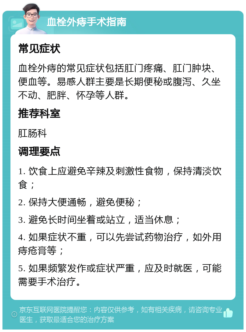 血栓外痔手术指南 常见症状 血栓外痔的常见症状包括肛门疼痛、肛门肿块、便血等。易感人群主要是长期便秘或腹泻、久坐不动、肥胖、怀孕等人群。 推荐科室 肛肠科 调理要点 1. 饮食上应避免辛辣及刺激性食物，保持清淡饮食； 2. 保持大便通畅，避免便秘； 3. 避免长时间坐着或站立，适当休息； 4. 如果症状不重，可以先尝试药物治疗，如外用痔疮膏等； 5. 如果频繁发作或症状严重，应及时就医，可能需要手术治疗。