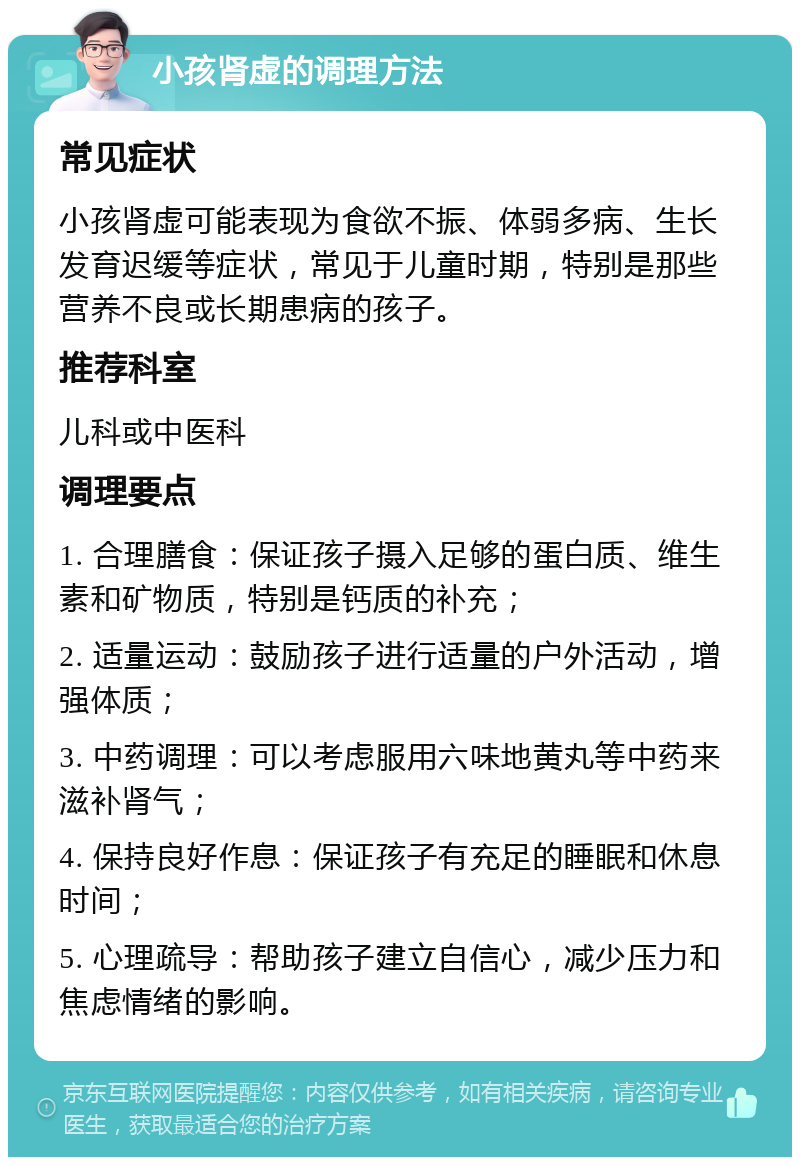 小孩肾虚的调理方法 常见症状 小孩肾虚可能表现为食欲不振、体弱多病、生长发育迟缓等症状，常见于儿童时期，特别是那些营养不良或长期患病的孩子。 推荐科室 儿科或中医科 调理要点 1. 合理膳食：保证孩子摄入足够的蛋白质、维生素和矿物质，特别是钙质的补充； 2. 适量运动：鼓励孩子进行适量的户外活动，增强体质； 3. 中药调理：可以考虑服用六味地黄丸等中药来滋补肾气； 4. 保持良好作息：保证孩子有充足的睡眠和休息时间； 5. 心理疏导：帮助孩子建立自信心，减少压力和焦虑情绪的影响。