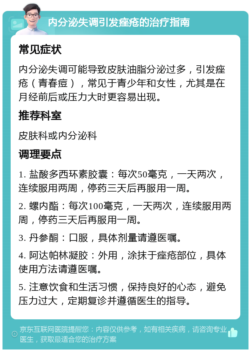 内分泌失调引发痤疮的治疗指南 常见症状 内分泌失调可能导致皮肤油脂分泌过多，引发痤疮（青春痘），常见于青少年和女性，尤其是在月经前后或压力大时更容易出现。 推荐科室 皮肤科或内分泌科 调理要点 1. 盐酸多西环素胶囊：每次50毫克，一天两次，连续服用两周，停药三天后再服用一周。 2. 螺内酯：每次100毫克，一天两次，连续服用两周，停药三天后再服用一周。 3. 丹参酮：口服，具体剂量请遵医嘱。 4. 阿达帕林凝胶：外用，涂抹于痤疮部位，具体使用方法请遵医嘱。 5. 注意饮食和生活习惯，保持良好的心态，避免压力过大，定期复诊并遵循医生的指导。