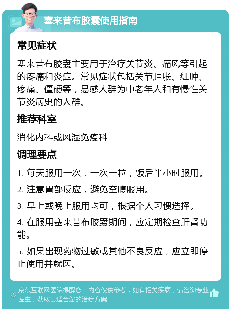 塞来昔布胶囊使用指南 常见症状 塞来昔布胶囊主要用于治疗关节炎、痛风等引起的疼痛和炎症。常见症状包括关节肿胀、红肿、疼痛、僵硬等，易感人群为中老年人和有慢性关节炎病史的人群。 推荐科室 消化内科或风湿免疫科 调理要点 1. 每天服用一次，一次一粒，饭后半小时服用。 2. 注意胃部反应，避免空腹服用。 3. 早上或晚上服用均可，根据个人习惯选择。 4. 在服用塞来昔布胶囊期间，应定期检查肝肾功能。 5. 如果出现药物过敏或其他不良反应，应立即停止使用并就医。