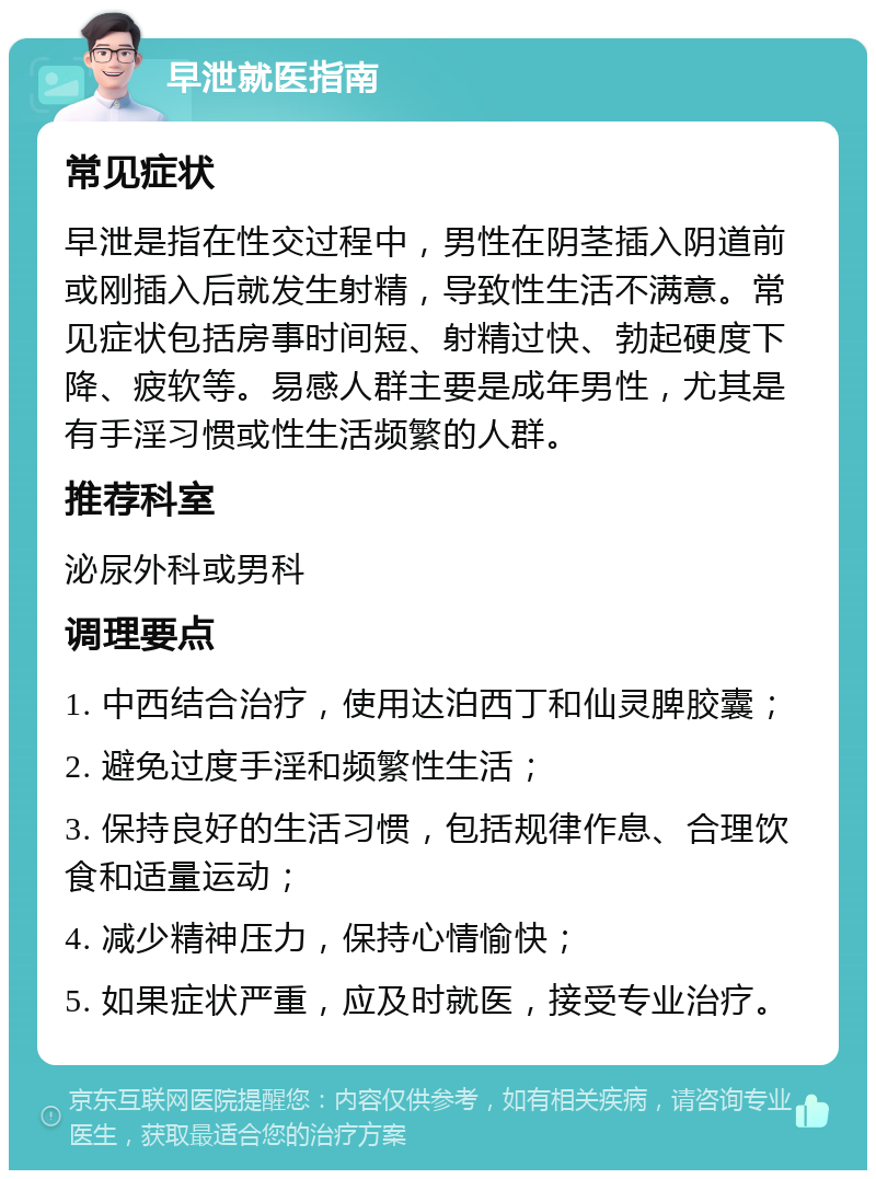 早泄就医指南 常见症状 早泄是指在性交过程中，男性在阴茎插入阴道前或刚插入后就发生射精，导致性生活不满意。常见症状包括房事时间短、射精过快、勃起硬度下降、疲软等。易感人群主要是成年男性，尤其是有手淫习惯或性生活频繁的人群。 推荐科室 泌尿外科或男科 调理要点 1. 中西结合治疗，使用达泊西丁和仙灵脾胶囊； 2. 避免过度手淫和频繁性生活； 3. 保持良好的生活习惯，包括规律作息、合理饮食和适量运动； 4. 减少精神压力，保持心情愉快； 5. 如果症状严重，应及时就医，接受专业治疗。