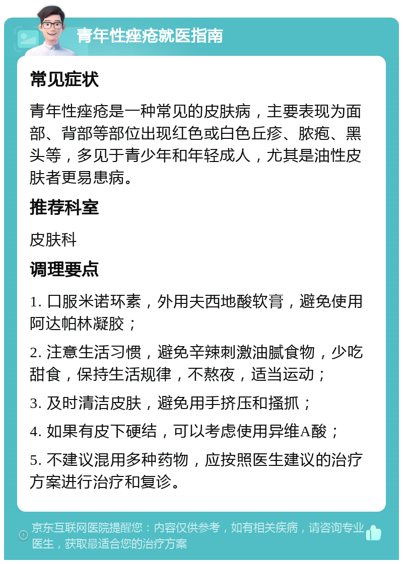 青年性痤疮就医指南 常见症状 青年性痤疮是一种常见的皮肤病，主要表现为面部、背部等部位出现红色或白色丘疹、脓疱、黑头等，多见于青少年和年轻成人，尤其是油性皮肤者更易患病。 推荐科室 皮肤科 调理要点 1. 口服米诺环素，外用夫西地酸软膏，避免使用阿达帕林凝胶； 2. 注意生活习惯，避免辛辣刺激油腻食物，少吃甜食，保持生活规律，不熬夜，适当运动； 3. 及时清洁皮肤，避免用手挤压和搔抓； 4. 如果有皮下硬结，可以考虑使用异维A酸； 5. 不建议混用多种药物，应按照医生建议的治疗方案进行治疗和复诊。