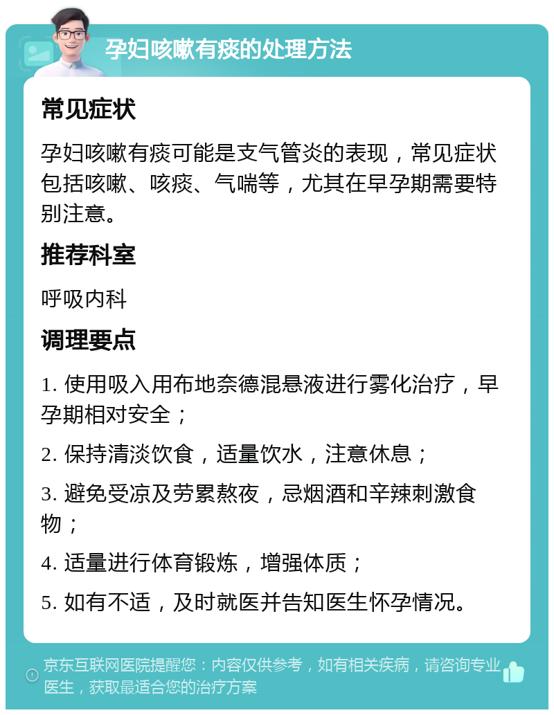 孕妇咳嗽有痰的处理方法 常见症状 孕妇咳嗽有痰可能是支气管炎的表现，常见症状包括咳嗽、咳痰、气喘等，尤其在早孕期需要特别注意。 推荐科室 呼吸内科 调理要点 1. 使用吸入用布地奈德混悬液进行雾化治疗，早孕期相对安全； 2. 保持清淡饮食，适量饮水，注意休息； 3. 避免受凉及劳累熬夜，忌烟酒和辛辣刺激食物； 4. 适量进行体育锻炼，增强体质； 5. 如有不适，及时就医并告知医生怀孕情况。