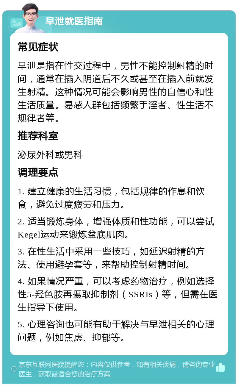 早泄就医指南 常见症状 早泄是指在性交过程中，男性不能控制射精的时间，通常在插入阴道后不久或甚至在插入前就发生射精。这种情况可能会影响男性的自信心和性生活质量。易感人群包括频繁手淫者、性生活不规律者等。 推荐科室 泌尿外科或男科 调理要点 1. 建立健康的生活习惯，包括规律的作息和饮食，避免过度疲劳和压力。 2. 适当锻炼身体，增强体质和性功能，可以尝试Kegel运动来锻炼盆底肌肉。 3. 在性生活中采用一些技巧，如延迟射精的方法、使用避孕套等，来帮助控制射精时间。 4. 如果情况严重，可以考虑药物治疗，例如选择性5-羟色胺再摄取抑制剂（SSRIs）等，但需在医生指导下使用。 5. 心理咨询也可能有助于解决与早泄相关的心理问题，例如焦虑、抑郁等。