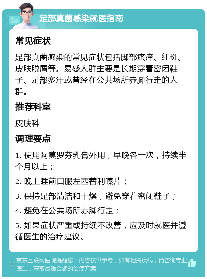 足部真菌感染就医指南 常见症状 足部真菌感染的常见症状包括脚部瘙痒、红斑、皮肤脱屑等。易感人群主要是长期穿着密闭鞋子、足部多汗或曾经在公共场所赤脚行走的人群。 推荐科室 皮肤科 调理要点 1. 使用阿莫罗芬乳膏外用，早晚各一次，持续半个月以上； 2. 晚上睡前口服左西替利嗪片； 3. 保持足部清洁和干燥，避免穿着密闭鞋子； 4. 避免在公共场所赤脚行走； 5. 如果症状严重或持续不改善，应及时就医并遵循医生的治疗建议。