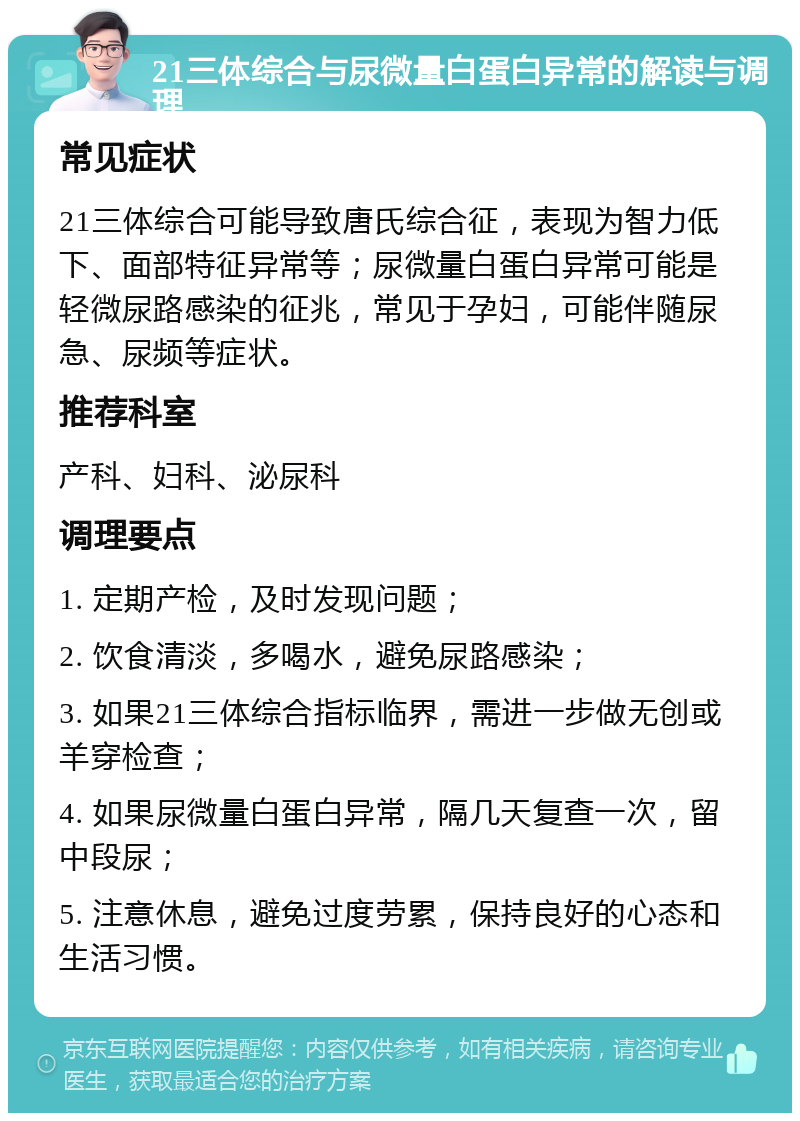 21三体综合与尿微量白蛋白异常的解读与调理 常见症状 21三体综合可能导致唐氏综合征，表现为智力低下、面部特征异常等；尿微量白蛋白异常可能是轻微尿路感染的征兆，常见于孕妇，可能伴随尿急、尿频等症状。 推荐科室 产科、妇科、泌尿科 调理要点 1. 定期产检，及时发现问题； 2. 饮食清淡，多喝水，避免尿路感染； 3. 如果21三体综合指标临界，需进一步做无创或羊穿检查； 4. 如果尿微量白蛋白异常，隔几天复查一次，留中段尿； 5. 注意休息，避免过度劳累，保持良好的心态和生活习惯。