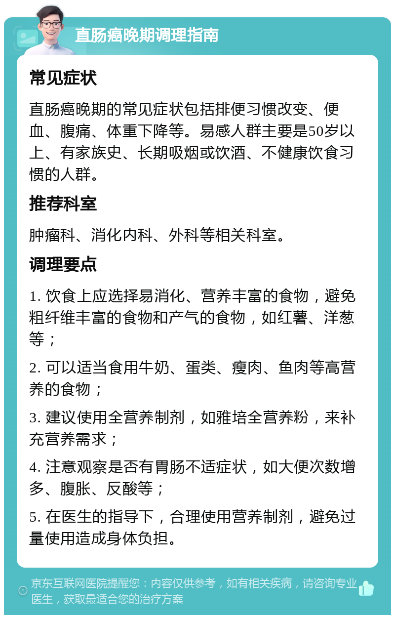 直肠癌晚期调理指南 常见症状 直肠癌晚期的常见症状包括排便习惯改变、便血、腹痛、体重下降等。易感人群主要是50岁以上、有家族史、长期吸烟或饮酒、不健康饮食习惯的人群。 推荐科室 肿瘤科、消化内科、外科等相关科室。 调理要点 1. 饮食上应选择易消化、营养丰富的食物，避免粗纤维丰富的食物和产气的食物，如红薯、洋葱等； 2. 可以适当食用牛奶、蛋类、瘦肉、鱼肉等高营养的食物； 3. 建议使用全营养制剂，如雅培全营养粉，来补充营养需求； 4. 注意观察是否有胃肠不适症状，如大便次数增多、腹胀、反酸等； 5. 在医生的指导下，合理使用营养制剂，避免过量使用造成身体负担。