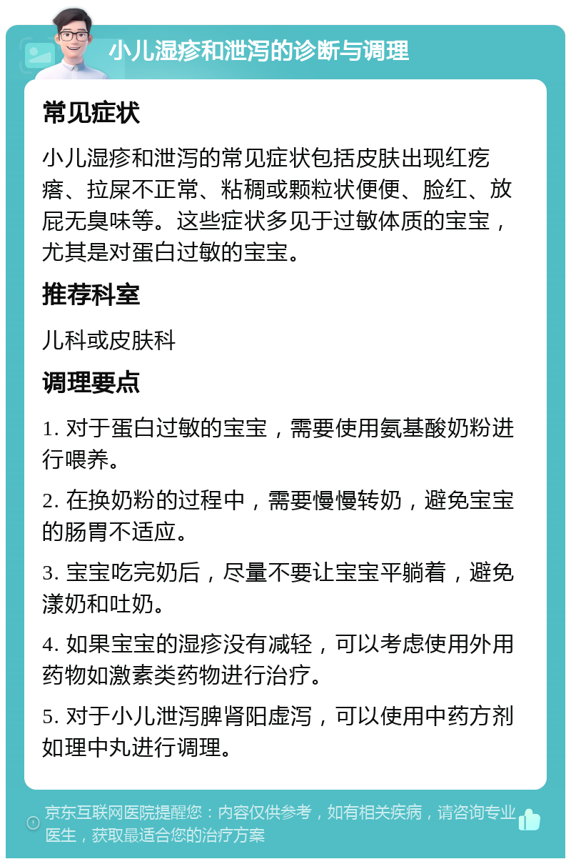 小儿湿疹和泄泻的诊断与调理 常见症状 小儿湿疹和泄泻的常见症状包括皮肤出现红疙瘩、拉屎不正常、粘稠或颗粒状便便、脸红、放屁无臭味等。这些症状多见于过敏体质的宝宝，尤其是对蛋白过敏的宝宝。 推荐科室 儿科或皮肤科 调理要点 1. 对于蛋白过敏的宝宝，需要使用氨基酸奶粉进行喂养。 2. 在换奶粉的过程中，需要慢慢转奶，避免宝宝的肠胃不适应。 3. 宝宝吃完奶后，尽量不要让宝宝平躺着，避免漾奶和吐奶。 4. 如果宝宝的湿疹没有减轻，可以考虑使用外用药物如激素类药物进行治疗。 5. 对于小儿泄泻脾肾阳虚泻，可以使用中药方剂如理中丸进行调理。