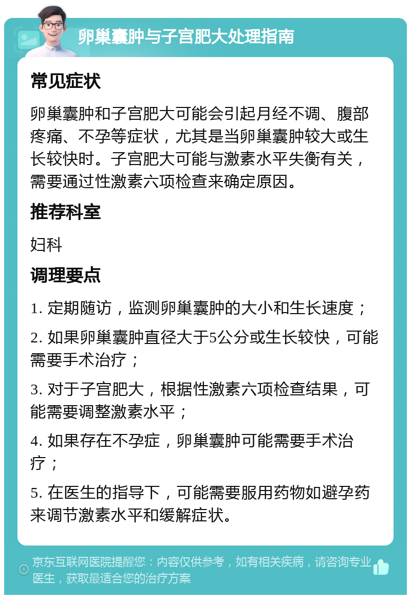 卵巢囊肿与子宫肥大处理指南 常见症状 卵巢囊肿和子宫肥大可能会引起月经不调、腹部疼痛、不孕等症状，尤其是当卵巢囊肿较大或生长较快时。子宫肥大可能与激素水平失衡有关，需要通过性激素六项检查来确定原因。 推荐科室 妇科 调理要点 1. 定期随访，监测卵巢囊肿的大小和生长速度； 2. 如果卵巢囊肿直径大于5公分或生长较快，可能需要手术治疗； 3. 对于子宫肥大，根据性激素六项检查结果，可能需要调整激素水平； 4. 如果存在不孕症，卵巢囊肿可能需要手术治疗； 5. 在医生的指导下，可能需要服用药物如避孕药来调节激素水平和缓解症状。