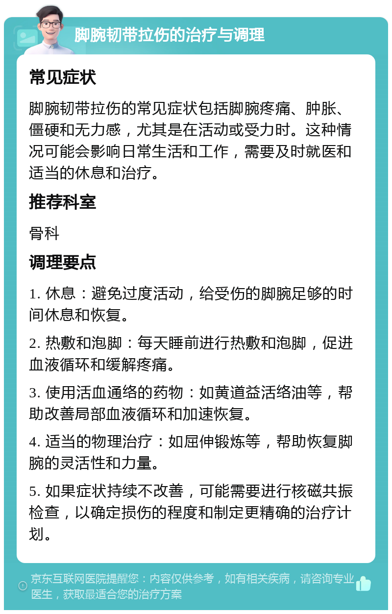 脚腕韧带拉伤的治疗与调理 常见症状 脚腕韧带拉伤的常见症状包括脚腕疼痛、肿胀、僵硬和无力感，尤其是在活动或受力时。这种情况可能会影响日常生活和工作，需要及时就医和适当的休息和治疗。 推荐科室 骨科 调理要点 1. 休息：避免过度活动，给受伤的脚腕足够的时间休息和恢复。 2. 热敷和泡脚：每天睡前进行热敷和泡脚，促进血液循环和缓解疼痛。 3. 使用活血通络的药物：如黄道益活络油等，帮助改善局部血液循环和加速恢复。 4. 适当的物理治疗：如屈伸锻炼等，帮助恢复脚腕的灵活性和力量。 5. 如果症状持续不改善，可能需要进行核磁共振检查，以确定损伤的程度和制定更精确的治疗计划。