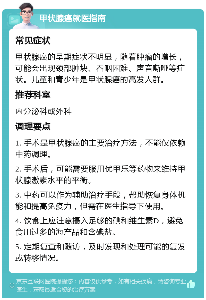 甲状腺癌就医指南 常见症状 甲状腺癌的早期症状不明显，随着肿瘤的增长，可能会出现颈部肿块、吞咽困难、声音嘶哑等症状。儿童和青少年是甲状腺癌的高发人群。 推荐科室 内分泌科或外科 调理要点 1. 手术是甲状腺癌的主要治疗方法，不能仅依赖中药调理。 2. 手术后，可能需要服用优甲乐等药物来维持甲状腺激素水平的平衡。 3. 中药可以作为辅助治疗手段，帮助恢复身体机能和提高免疫力，但需在医生指导下使用。 4. 饮食上应注意摄入足够的碘和维生素D，避免食用过多的海产品和含碘盐。 5. 定期复查和随访，及时发现和处理可能的复发或转移情况。