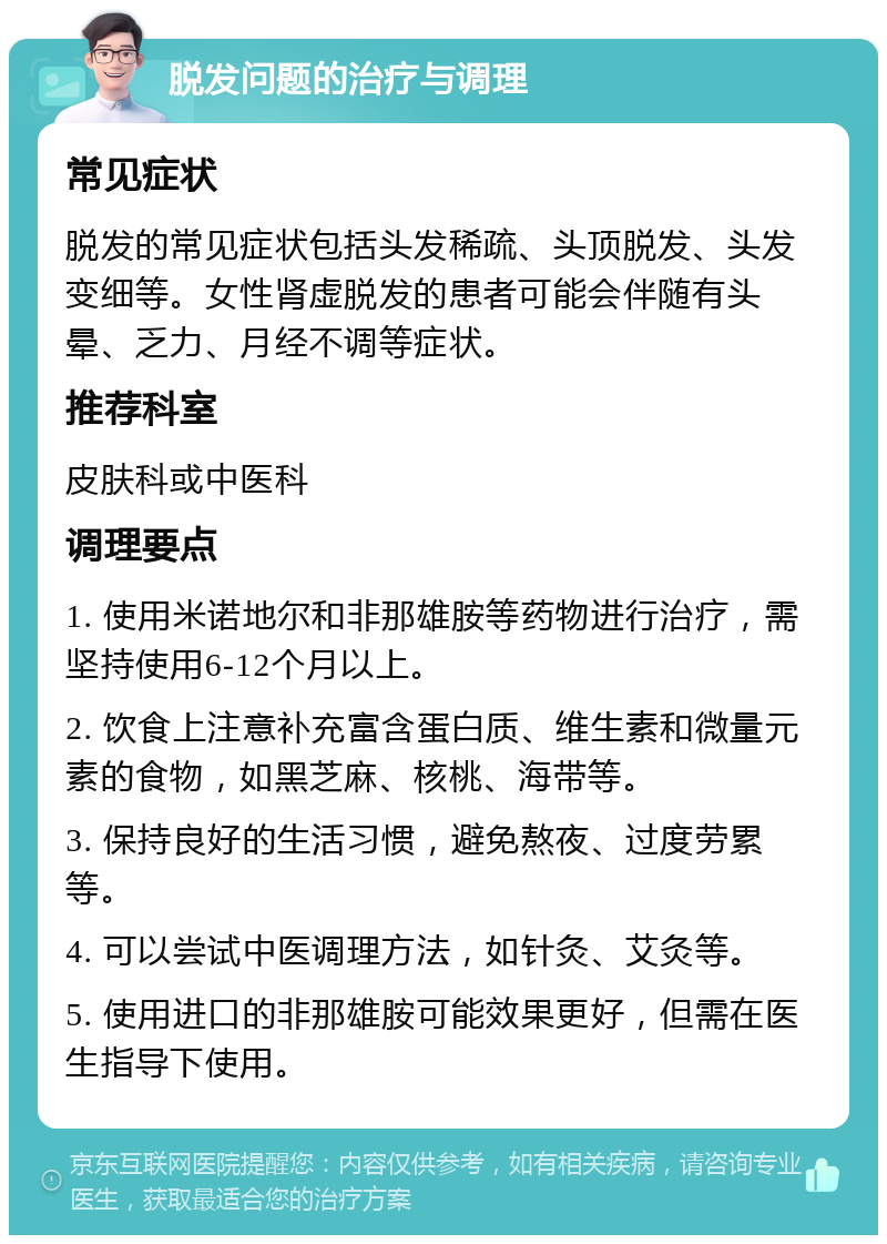 脱发问题的治疗与调理 常见症状 脱发的常见症状包括头发稀疏、头顶脱发、头发变细等。女性肾虚脱发的患者可能会伴随有头晕、乏力、月经不调等症状。 推荐科室 皮肤科或中医科 调理要点 1. 使用米诺地尔和非那雄胺等药物进行治疗，需坚持使用6-12个月以上。 2. 饮食上注意补充富含蛋白质、维生素和微量元素的食物，如黑芝麻、核桃、海带等。 3. 保持良好的生活习惯，避免熬夜、过度劳累等。 4. 可以尝试中医调理方法，如针灸、艾灸等。 5. 使用进口的非那雄胺可能效果更好，但需在医生指导下使用。