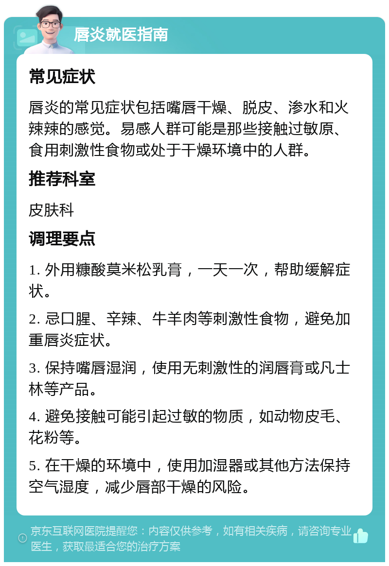 唇炎就医指南 常见症状 唇炎的常见症状包括嘴唇干燥、脱皮、渗水和火辣辣的感觉。易感人群可能是那些接触过敏原、食用刺激性食物或处于干燥环境中的人群。 推荐科室 皮肤科 调理要点 1. 外用糠酸莫米松乳膏，一天一次，帮助缓解症状。 2. 忌口腥、辛辣、牛羊肉等刺激性食物，避免加重唇炎症状。 3. 保持嘴唇湿润，使用无刺激性的润唇膏或凡士林等产品。 4. 避免接触可能引起过敏的物质，如动物皮毛、花粉等。 5. 在干燥的环境中，使用加湿器或其他方法保持空气湿度，减少唇部干燥的风险。