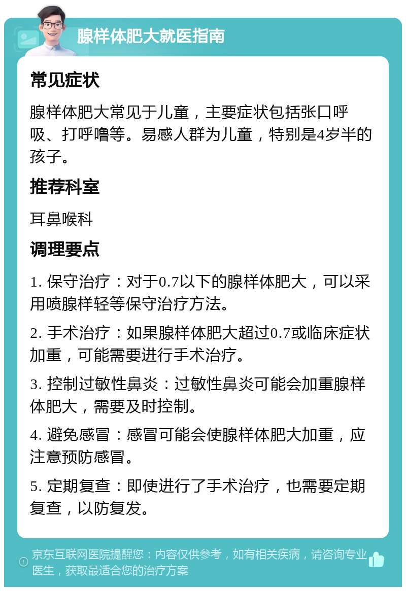 腺样体肥大就医指南 常见症状 腺样体肥大常见于儿童，主要症状包括张口呼吸、打呼噜等。易感人群为儿童，特别是4岁半的孩子。 推荐科室 耳鼻喉科 调理要点 1. 保守治疗：对于0.7以下的腺样体肥大，可以采用喷腺样轻等保守治疗方法。 2. 手术治疗：如果腺样体肥大超过0.7或临床症状加重，可能需要进行手术治疗。 3. 控制过敏性鼻炎：过敏性鼻炎可能会加重腺样体肥大，需要及时控制。 4. 避免感冒：感冒可能会使腺样体肥大加重，应注意预防感冒。 5. 定期复查：即使进行了手术治疗，也需要定期复查，以防复发。