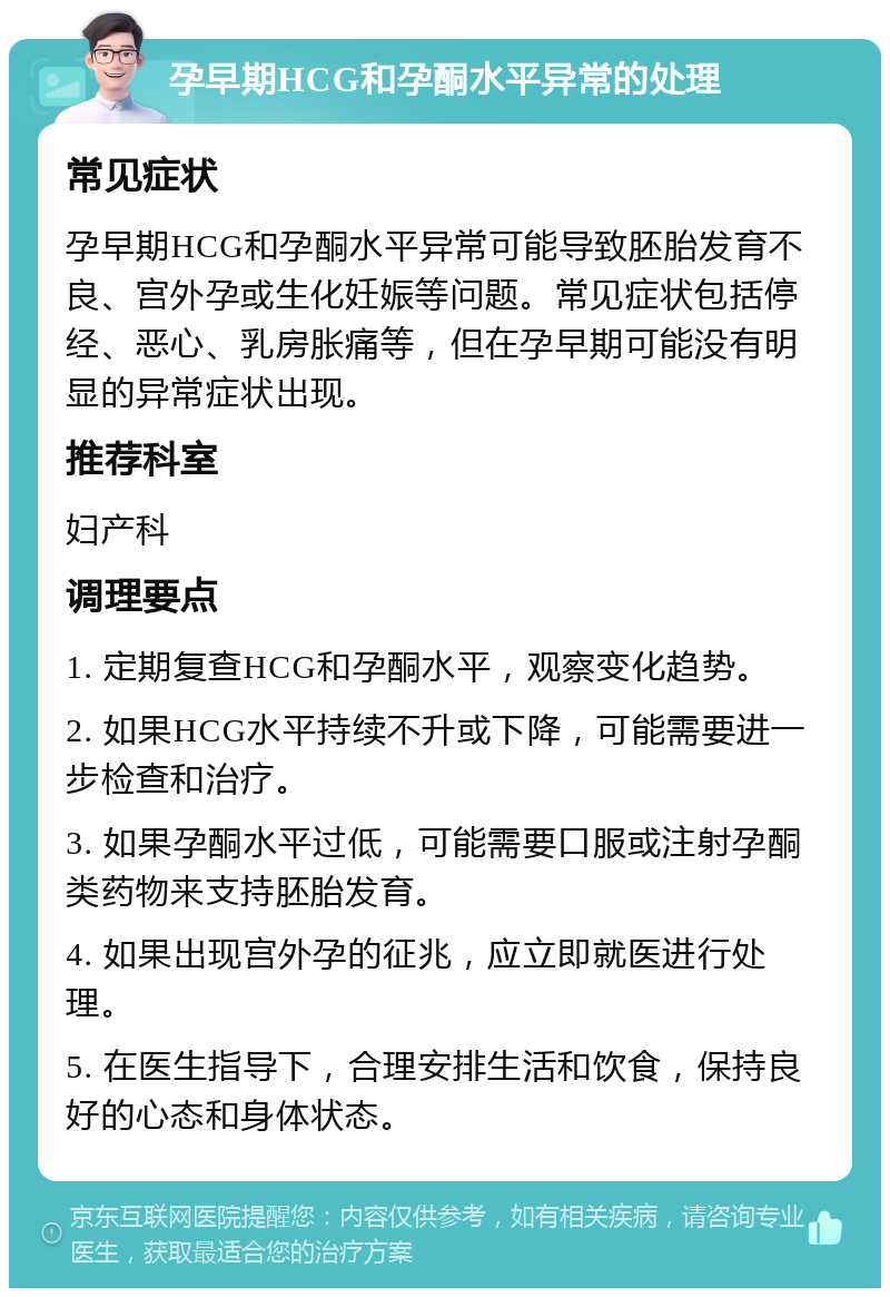 孕早期HCG和孕酮水平异常的处理 常见症状 孕早期HCG和孕酮水平异常可能导致胚胎发育不良、宫外孕或生化妊娠等问题。常见症状包括停经、恶心、乳房胀痛等，但在孕早期可能没有明显的异常症状出现。 推荐科室 妇产科 调理要点 1. 定期复查HCG和孕酮水平，观察变化趋势。 2. 如果HCG水平持续不升或下降，可能需要进一步检查和治疗。 3. 如果孕酮水平过低，可能需要口服或注射孕酮类药物来支持胚胎发育。 4. 如果出现宫外孕的征兆，应立即就医进行处理。 5. 在医生指导下，合理安排生活和饮食，保持良好的心态和身体状态。