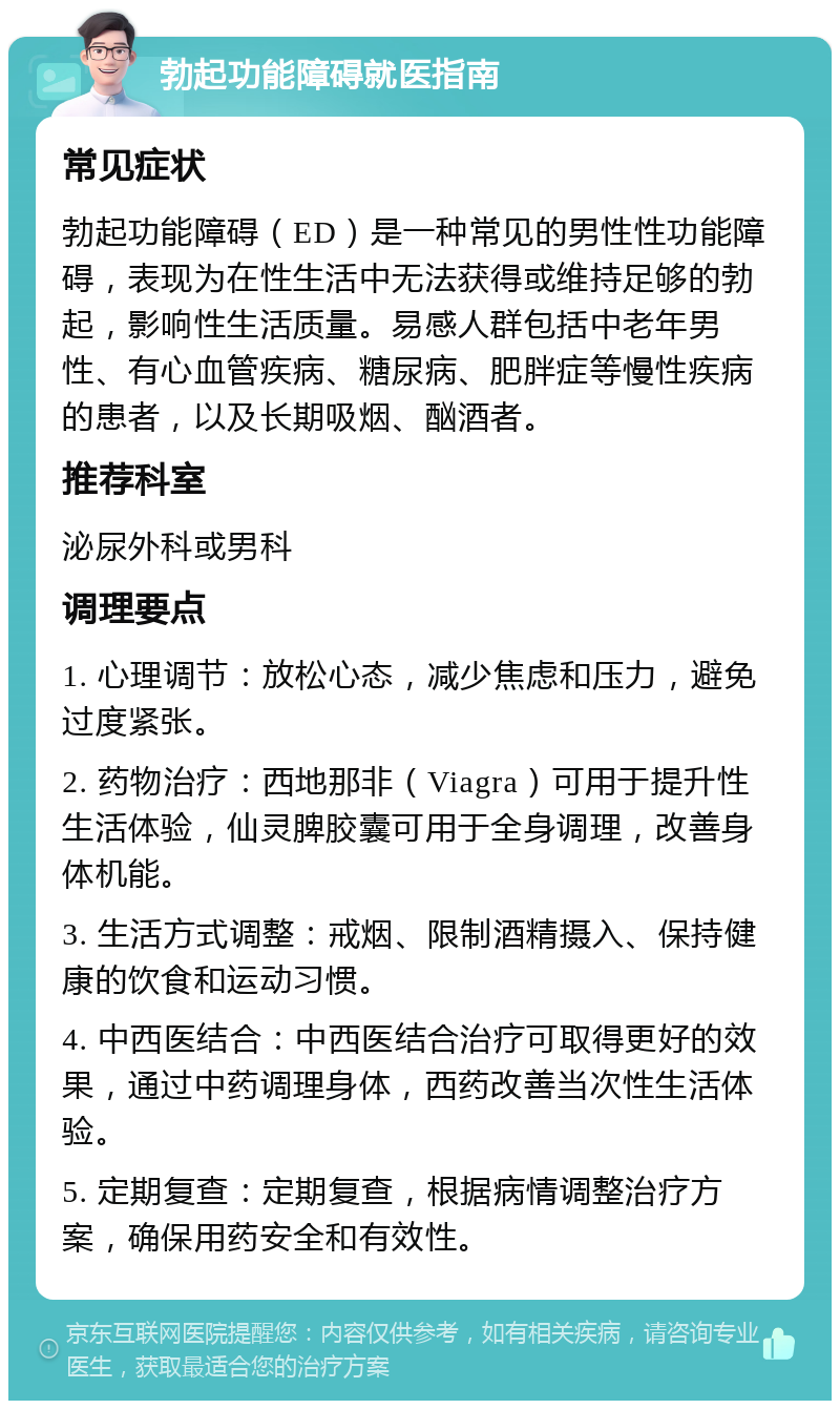 勃起功能障碍就医指南 常见症状 勃起功能障碍（ED）是一种常见的男性性功能障碍，表现为在性生活中无法获得或维持足够的勃起，影响性生活质量。易感人群包括中老年男性、有心血管疾病、糖尿病、肥胖症等慢性疾病的患者，以及长期吸烟、酗酒者。 推荐科室 泌尿外科或男科 调理要点 1. 心理调节：放松心态，减少焦虑和压力，避免过度紧张。 2. 药物治疗：西地那非（Viagra）可用于提升性生活体验，仙灵脾胶囊可用于全身调理，改善身体机能。 3. 生活方式调整：戒烟、限制酒精摄入、保持健康的饮食和运动习惯。 4. 中西医结合：中西医结合治疗可取得更好的效果，通过中药调理身体，西药改善当次性生活体验。 5. 定期复查：定期复查，根据病情调整治疗方案，确保用药安全和有效性。