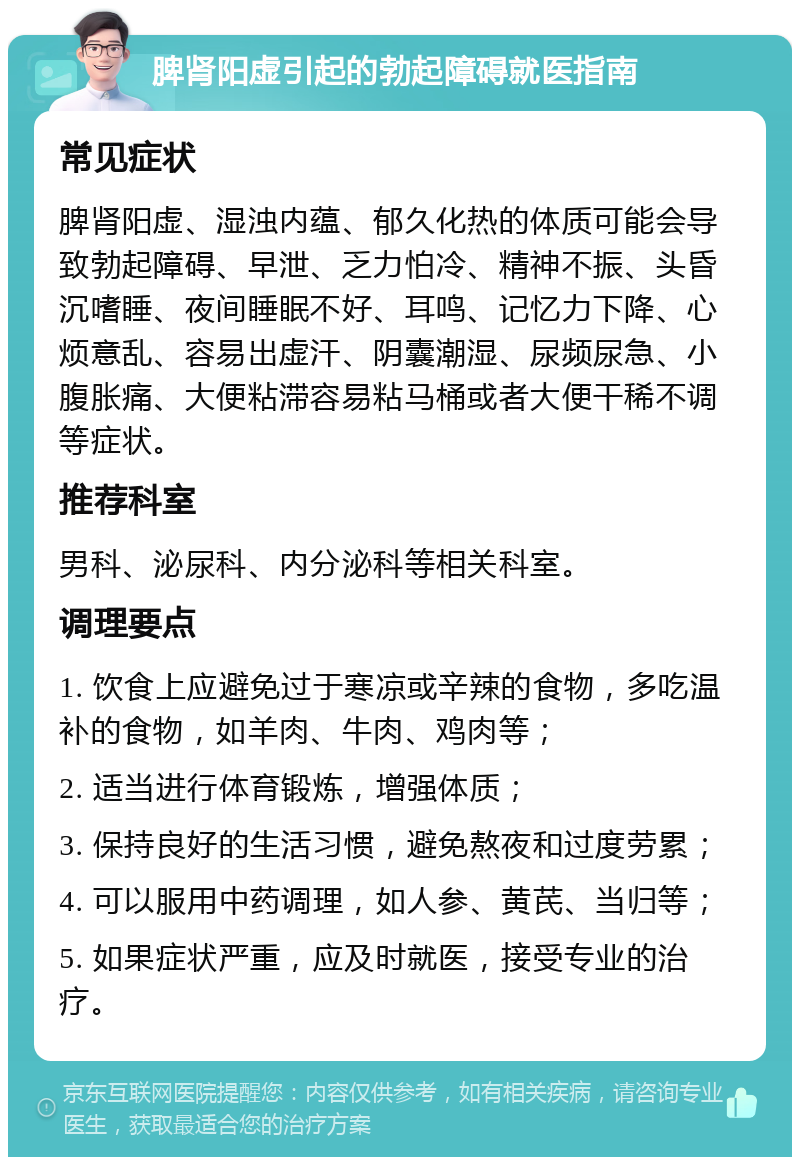 脾肾阳虚引起的勃起障碍就医指南 常见症状 脾肾阳虚、湿浊内蕴、郁久化热的体质可能会导致勃起障碍、早泄、乏力怕冷、精神不振、头昏沉嗜睡、夜间睡眠不好、耳鸣、记忆力下降、心烦意乱、容易出虚汗、阴囊潮湿、尿频尿急、小腹胀痛、大便粘滞容易粘马桶或者大便干稀不调等症状。 推荐科室 男科、泌尿科、内分泌科等相关科室。 调理要点 1. 饮食上应避免过于寒凉或辛辣的食物，多吃温补的食物，如羊肉、牛肉、鸡肉等； 2. 适当进行体育锻炼，增强体质； 3. 保持良好的生活习惯，避免熬夜和过度劳累； 4. 可以服用中药调理，如人参、黄芪、当归等； 5. 如果症状严重，应及时就医，接受专业的治疗。