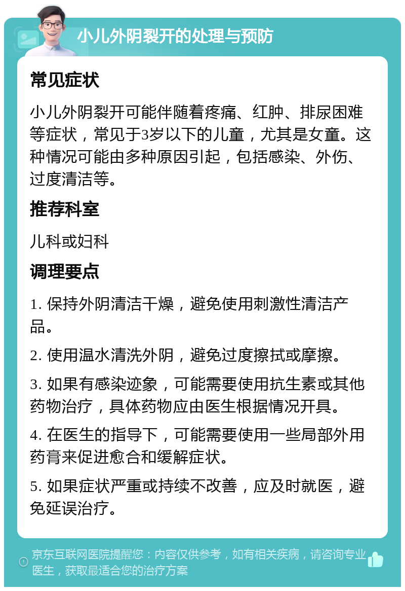 小儿外阴裂开的处理与预防 常见症状 小儿外阴裂开可能伴随着疼痛、红肿、排尿困难等症状，常见于3岁以下的儿童，尤其是女童。这种情况可能由多种原因引起，包括感染、外伤、过度清洁等。 推荐科室 儿科或妇科 调理要点 1. 保持外阴清洁干燥，避免使用刺激性清洁产品。 2. 使用温水清洗外阴，避免过度擦拭或摩擦。 3. 如果有感染迹象，可能需要使用抗生素或其他药物治疗，具体药物应由医生根据情况开具。 4. 在医生的指导下，可能需要使用一些局部外用药膏来促进愈合和缓解症状。 5. 如果症状严重或持续不改善，应及时就医，避免延误治疗。