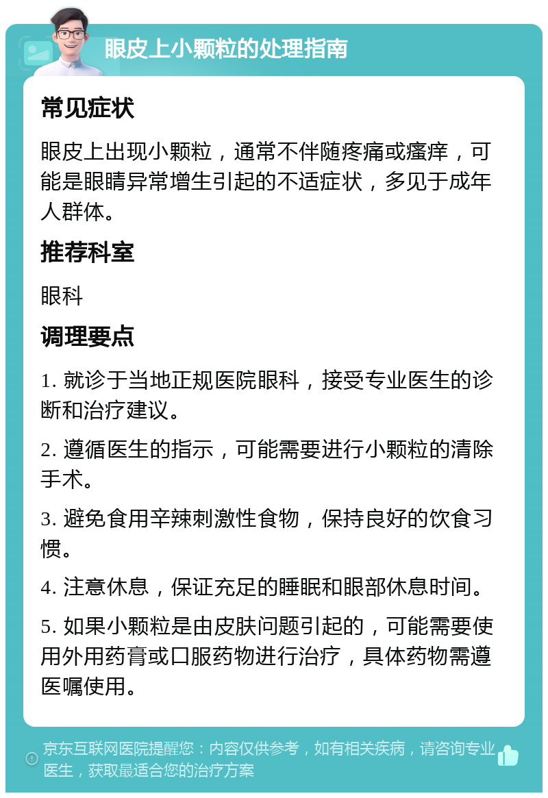 眼皮上小颗粒的处理指南 常见症状 眼皮上出现小颗粒，通常不伴随疼痛或瘙痒，可能是眼睛异常增生引起的不适症状，多见于成年人群体。 推荐科室 眼科 调理要点 1. 就诊于当地正规医院眼科，接受专业医生的诊断和治疗建议。 2. 遵循医生的指示，可能需要进行小颗粒的清除手术。 3. 避免食用辛辣刺激性食物，保持良好的饮食习惯。 4. 注意休息，保证充足的睡眠和眼部休息时间。 5. 如果小颗粒是由皮肤问题引起的，可能需要使用外用药膏或口服药物进行治疗，具体药物需遵医嘱使用。