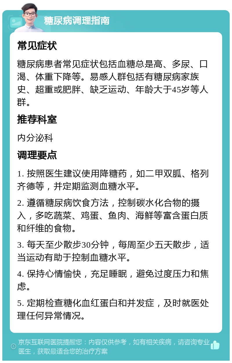 糖尿病调理指南 常见症状 糖尿病患者常见症状包括血糖总是高、多尿、口渴、体重下降等。易感人群包括有糖尿病家族史、超重或肥胖、缺乏运动、年龄大于45岁等人群。 推荐科室 内分泌科 调理要点 1. 按照医生建议使用降糖药，如二甲双胍、格列齐德等，并定期监测血糖水平。 2. 遵循糖尿病饮食方法，控制碳水化合物的摄入，多吃蔬菜、鸡蛋、鱼肉、海鲜等富含蛋白质和纤维的食物。 3. 每天至少散步30分钟，每周至少五天散步，适当运动有助于控制血糖水平。 4. 保持心情愉快，充足睡眠，避免过度压力和焦虑。 5. 定期检查糖化血红蛋白和并发症，及时就医处理任何异常情况。