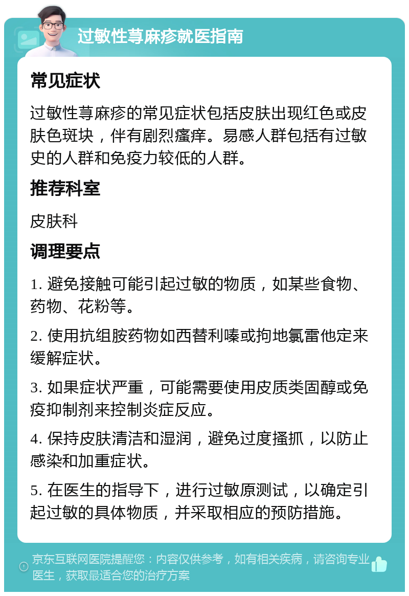 过敏性荨麻疹就医指南 常见症状 过敏性荨麻疹的常见症状包括皮肤出现红色或皮肤色斑块，伴有剧烈瘙痒。易感人群包括有过敏史的人群和免疫力较低的人群。 推荐科室 皮肤科 调理要点 1. 避免接触可能引起过敏的物质，如某些食物、药物、花粉等。 2. 使用抗组胺药物如西替利嗪或拘地氯雷他定来缓解症状。 3. 如果症状严重，可能需要使用皮质类固醇或免疫抑制剂来控制炎症反应。 4. 保持皮肤清洁和湿润，避免过度搔抓，以防止感染和加重症状。 5. 在医生的指导下，进行过敏原测试，以确定引起过敏的具体物质，并采取相应的预防措施。