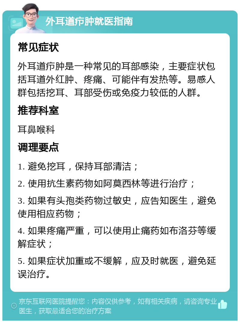 外耳道疖肿就医指南 常见症状 外耳道疖肿是一种常见的耳部感染，主要症状包括耳道外红肿、疼痛、可能伴有发热等。易感人群包括挖耳、耳部受伤或免疫力较低的人群。 推荐科室 耳鼻喉科 调理要点 1. 避免挖耳，保持耳部清洁； 2. 使用抗生素药物如阿莫西林等进行治疗； 3. 如果有头孢类药物过敏史，应告知医生，避免使用相应药物； 4. 如果疼痛严重，可以使用止痛药如布洛芬等缓解症状； 5. 如果症状加重或不缓解，应及时就医，避免延误治疗。