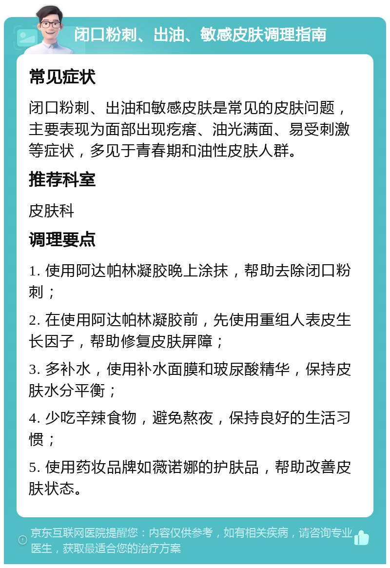 闭口粉刺、出油、敏感皮肤调理指南 常见症状 闭口粉刺、出油和敏感皮肤是常见的皮肤问题，主要表现为面部出现疙瘩、油光满面、易受刺激等症状，多见于青春期和油性皮肤人群。 推荐科室 皮肤科 调理要点 1. 使用阿达帕林凝胶晚上涂抹，帮助去除闭口粉刺； 2. 在使用阿达帕林凝胶前，先使用重组人表皮生长因子，帮助修复皮肤屏障； 3. 多补水，使用补水面膜和玻尿酸精华，保持皮肤水分平衡； 4. 少吃辛辣食物，避免熬夜，保持良好的生活习惯； 5. 使用药妆品牌如薇诺娜的护肤品，帮助改善皮肤状态。