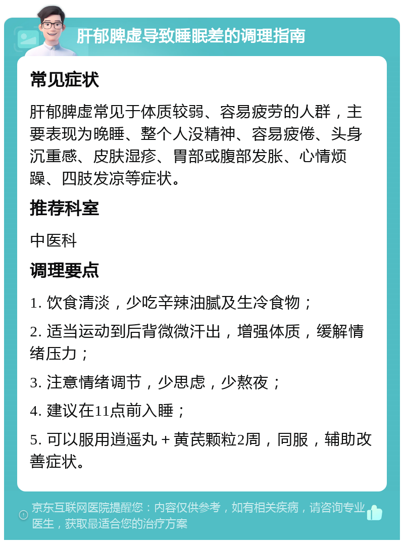 肝郁脾虚导致睡眠差的调理指南 常见症状 肝郁脾虚常见于体质较弱、容易疲劳的人群，主要表现为晚睡、整个人没精神、容易疲倦、头身沉重感、皮肤湿疹、胃部或腹部发胀、心情烦躁、四肢发凉等症状。 推荐科室 中医科 调理要点 1. 饮食清淡，少吃辛辣油腻及生冷食物； 2. 适当运动到后背微微汗出，增强体质，缓解情绪压力； 3. 注意情绪调节，少思虑，少熬夜； 4. 建议在11点前入睡； 5. 可以服用逍遥丸＋黄芪颗粒2周，同服，辅助改善症状。