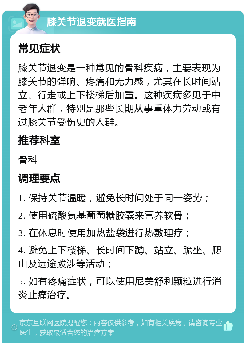 膝关节退变就医指南 常见症状 膝关节退变是一种常见的骨科疾病，主要表现为膝关节的弹响、疼痛和无力感，尤其在长时间站立、行走或上下楼梯后加重。这种疾病多见于中老年人群，特别是那些长期从事重体力劳动或有过膝关节受伤史的人群。 推荐科室 骨科 调理要点 1. 保持关节温暖，避免长时间处于同一姿势； 2. 使用硫酸氨基葡萄糖胶囊来营养软骨； 3. 在休息时使用加热盐袋进行热敷理疗； 4. 避免上下楼梯、长时间下蹲、站立、跪坐、爬山及远途跋涉等活动； 5. 如有疼痛症状，可以使用尼美舒利颗粒进行消炎止痛治疗。