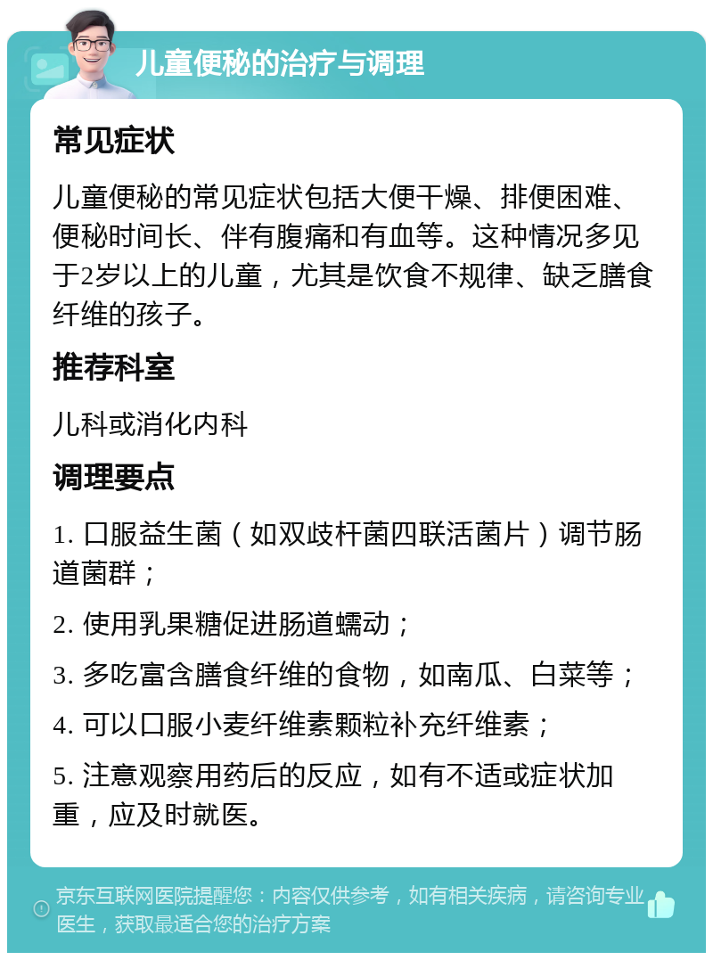 儿童便秘的治疗与调理 常见症状 儿童便秘的常见症状包括大便干燥、排便困难、便秘时间长、伴有腹痛和有血等。这种情况多见于2岁以上的儿童，尤其是饮食不规律、缺乏膳食纤维的孩子。 推荐科室 儿科或消化内科 调理要点 1. 口服益生菌（如双歧杆菌四联活菌片）调节肠道菌群； 2. 使用乳果糖促进肠道蠕动； 3. 多吃富含膳食纤维的食物，如南瓜、白菜等； 4. 可以口服小麦纤维素颗粒补充纤维素； 5. 注意观察用药后的反应，如有不适或症状加重，应及时就医。