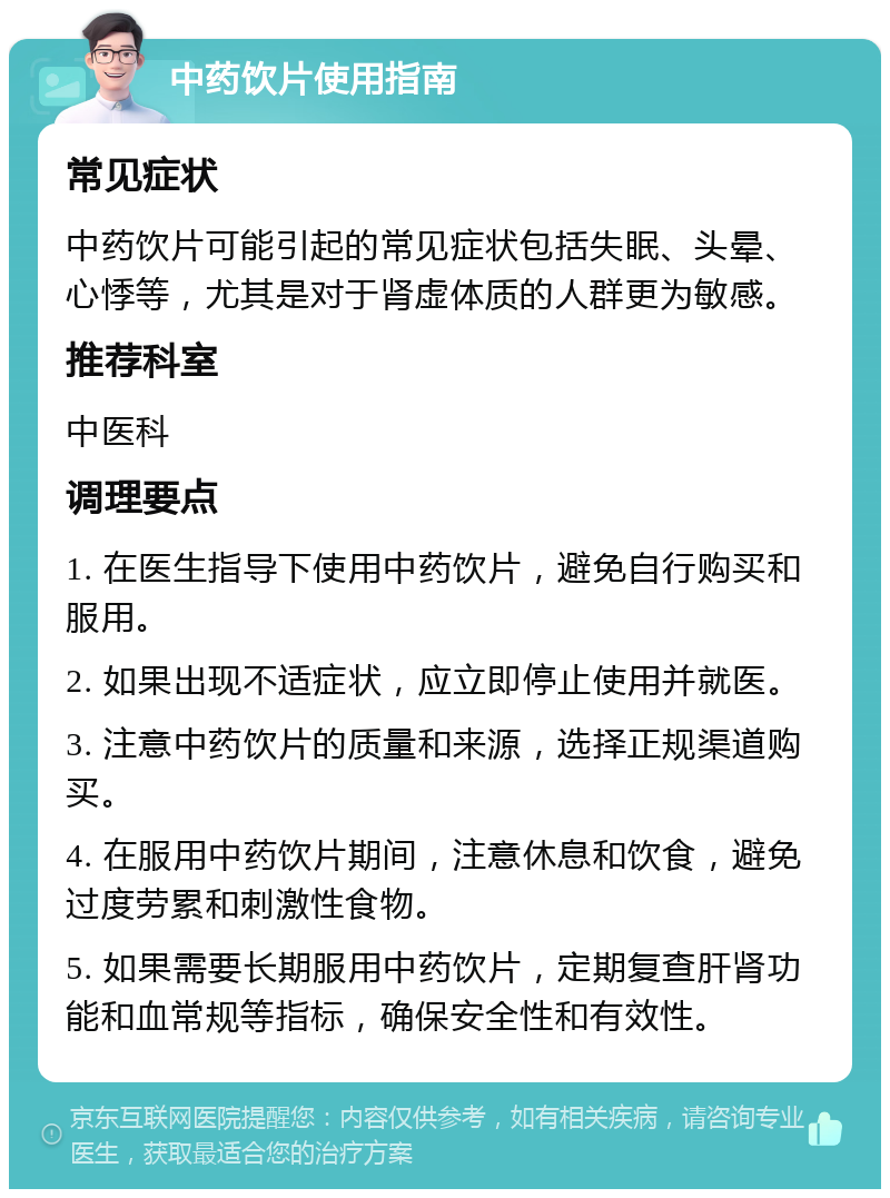 中药饮片使用指南 常见症状 中药饮片可能引起的常见症状包括失眠、头晕、心悸等，尤其是对于肾虚体质的人群更为敏感。 推荐科室 中医科 调理要点 1. 在医生指导下使用中药饮片，避免自行购买和服用。 2. 如果出现不适症状，应立即停止使用并就医。 3. 注意中药饮片的质量和来源，选择正规渠道购买。 4. 在服用中药饮片期间，注意休息和饮食，避免过度劳累和刺激性食物。 5. 如果需要长期服用中药饮片，定期复查肝肾功能和血常规等指标，确保安全性和有效性。