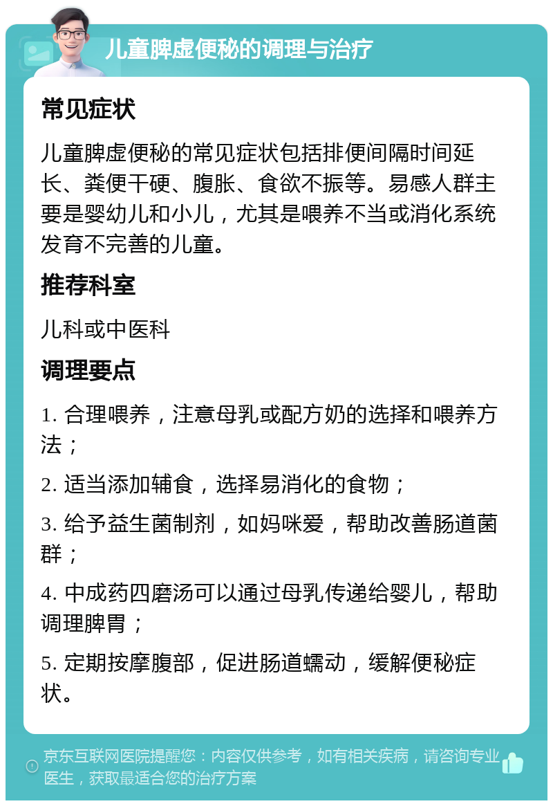 儿童脾虚便秘的调理与治疗 常见症状 儿童脾虚便秘的常见症状包括排便间隔时间延长、粪便干硬、腹胀、食欲不振等。易感人群主要是婴幼儿和小儿，尤其是喂养不当或消化系统发育不完善的儿童。 推荐科室 儿科或中医科 调理要点 1. 合理喂养，注意母乳或配方奶的选择和喂养方法； 2. 适当添加辅食，选择易消化的食物； 3. 给予益生菌制剂，如妈咪爱，帮助改善肠道菌群； 4. 中成药四磨汤可以通过母乳传递给婴儿，帮助调理脾胃； 5. 定期按摩腹部，促进肠道蠕动，缓解便秘症状。