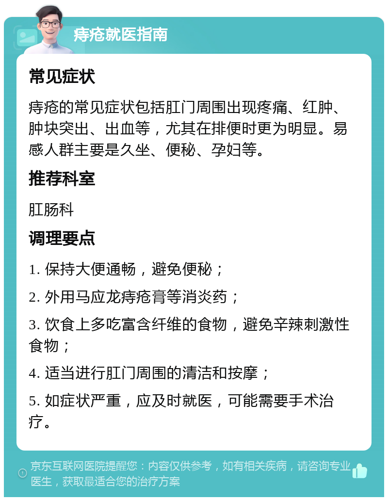 痔疮就医指南 常见症状 痔疮的常见症状包括肛门周围出现疼痛、红肿、肿块突出、出血等，尤其在排便时更为明显。易感人群主要是久坐、便秘、孕妇等。 推荐科室 肛肠科 调理要点 1. 保持大便通畅，避免便秘； 2. 外用马应龙痔疮膏等消炎药； 3. 饮食上多吃富含纤维的食物，避免辛辣刺激性食物； 4. 适当进行肛门周围的清洁和按摩； 5. 如症状严重，应及时就医，可能需要手术治疗。