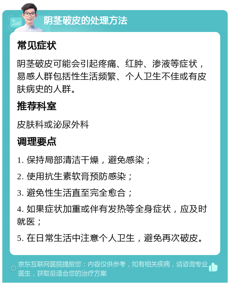 阴茎破皮的处理方法 常见症状 阴茎破皮可能会引起疼痛、红肿、渗液等症状，易感人群包括性生活频繁、个人卫生不佳或有皮肤病史的人群。 推荐科室 皮肤科或泌尿外科 调理要点 1. 保持局部清洁干燥，避免感染； 2. 使用抗生素软膏预防感染； 3. 避免性生活直至完全愈合； 4. 如果症状加重或伴有发热等全身症状，应及时就医； 5. 在日常生活中注意个人卫生，避免再次破皮。