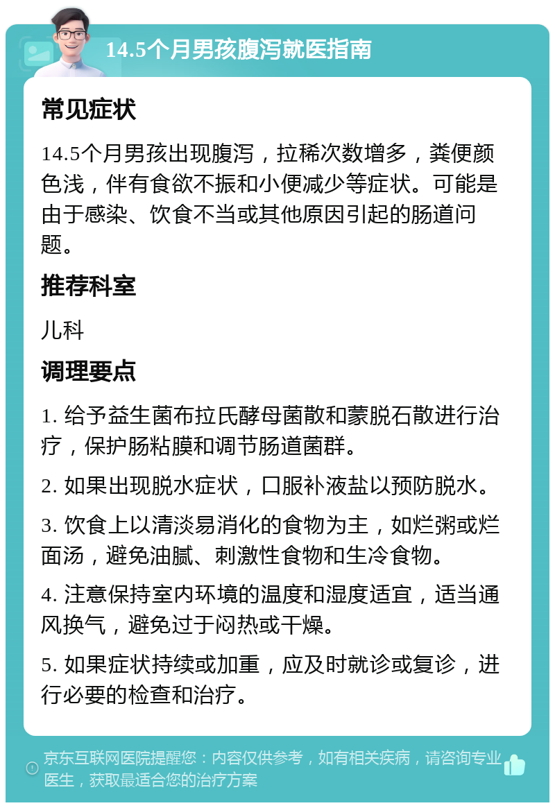 14.5个月男孩腹泻就医指南 常见症状 14.5个月男孩出现腹泻，拉稀次数增多，粪便颜色浅，伴有食欲不振和小便减少等症状。可能是由于感染、饮食不当或其他原因引起的肠道问题。 推荐科室 儿科 调理要点 1. 给予益生菌布拉氏酵母菌散和蒙脱石散进行治疗，保护肠粘膜和调节肠道菌群。 2. 如果出现脱水症状，口服补液盐以预防脱水。 3. 饮食上以清淡易消化的食物为主，如烂粥或烂面汤，避免油腻、刺激性食物和生冷食物。 4. 注意保持室内环境的温度和湿度适宜，适当通风换气，避免过于闷热或干燥。 5. 如果症状持续或加重，应及时就诊或复诊，进行必要的检查和治疗。