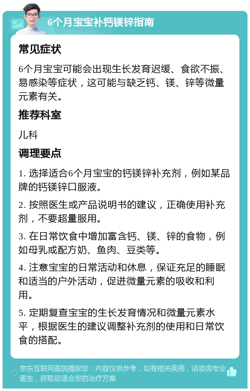 6个月宝宝补钙镁锌指南 常见症状 6个月宝宝可能会出现生长发育迟缓、食欲不振、易感染等症状，这可能与缺乏钙、镁、锌等微量元素有关。 推荐科室 儿科 调理要点 1. 选择适合6个月宝宝的钙镁锌补充剂，例如某品牌的钙镁锌口服液。 2. 按照医生或产品说明书的建议，正确使用补充剂，不要超量服用。 3. 在日常饮食中增加富含钙、镁、锌的食物，例如母乳或配方奶、鱼肉、豆类等。 4. 注意宝宝的日常活动和休息，保证充足的睡眠和适当的户外活动，促进微量元素的吸收和利用。 5. 定期复查宝宝的生长发育情况和微量元素水平，根据医生的建议调整补充剂的使用和日常饮食的搭配。