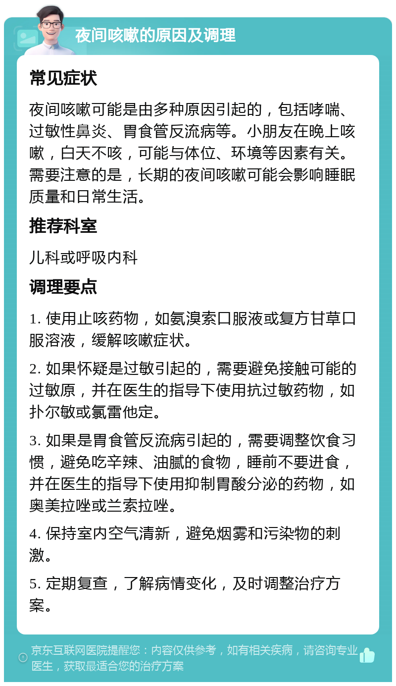 夜间咳嗽的原因及调理 常见症状 夜间咳嗽可能是由多种原因引起的，包括哮喘、过敏性鼻炎、胃食管反流病等。小朋友在晚上咳嗽，白天不咳，可能与体位、环境等因素有关。需要注意的是，长期的夜间咳嗽可能会影响睡眠质量和日常生活。 推荐科室 儿科或呼吸内科 调理要点 1. 使用止咳药物，如氨溴索口服液或复方甘草口服溶液，缓解咳嗽症状。 2. 如果怀疑是过敏引起的，需要避免接触可能的过敏原，并在医生的指导下使用抗过敏药物，如扑尔敏或氯雷他定。 3. 如果是胃食管反流病引起的，需要调整饮食习惯，避免吃辛辣、油腻的食物，睡前不要进食，并在医生的指导下使用抑制胃酸分泌的药物，如奥美拉唑或兰索拉唑。 4. 保持室内空气清新，避免烟雾和污染物的刺激。 5. 定期复查，了解病情变化，及时调整治疗方案。