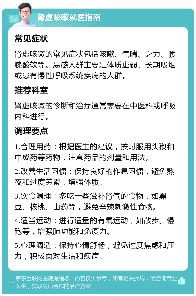 肾虚咳嗽就医指南 常见症状 肾虚咳嗽的常见症状包括咳嗽、气喘、乏力、腰膝酸软等。易感人群主要是体质虚弱、长期吸烟或患有慢性呼吸系统疾病的人群。 推荐科室 肾虚咳嗽的诊断和治疗通常需要在中医科或呼吸内科进行。 调理要点 1.合理用药：根据医生的建议，按时服用头孢和中成药等药物，注意药品的剂量和用法。 2.改善生活习惯：保持良好的作息习惯，避免熬夜和过度劳累，增强体质。 3.饮食调理：多吃一些滋补肾气的食物，如黑豆、核桃、山药等，避免辛辣刺激性食物。 4.适当运动：进行适量的有氧运动，如散步、慢跑等，增强肺功能和免疫力。 5.心理调适：保持心情舒畅，避免过度焦虑和压力，积极面对生活和疾病。