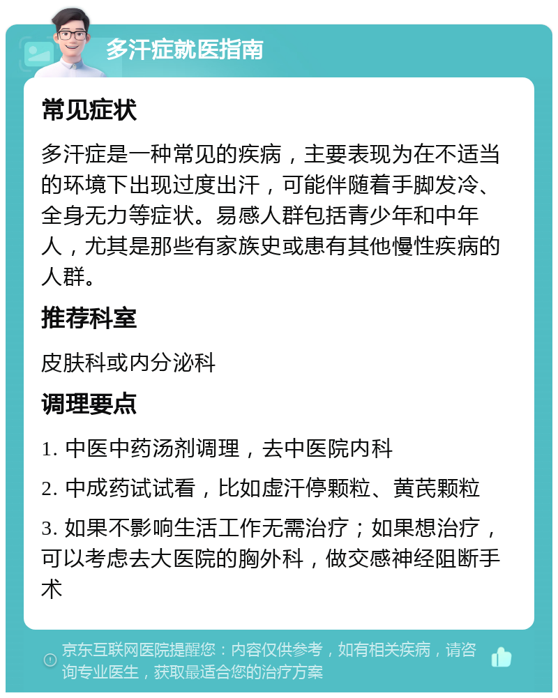 多汗症就医指南 常见症状 多汗症是一种常见的疾病，主要表现为在不适当的环境下出现过度出汗，可能伴随着手脚发冷、全身无力等症状。易感人群包括青少年和中年人，尤其是那些有家族史或患有其他慢性疾病的人群。 推荐科室 皮肤科或内分泌科 调理要点 1. 中医中药汤剂调理，去中医院内科 2. 中成药试试看，比如虚汗停颗粒、黄芪颗粒 3. 如果不影响生活工作无需治疗；如果想治疗，可以考虑去大医院的胸外科，做交感神经阻断手术